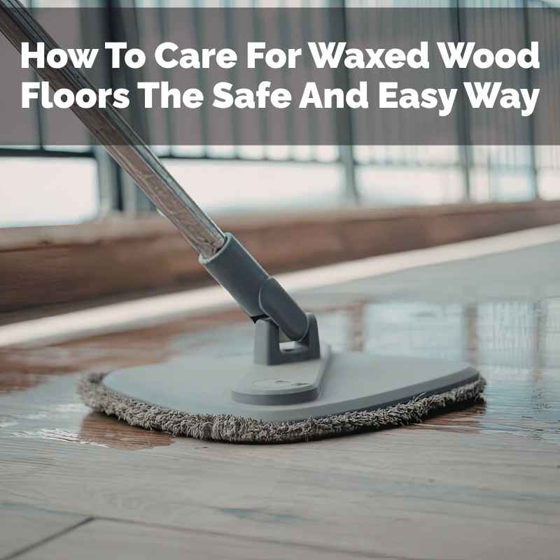 How To Care For Waxed Wood Floors The Safe And Easy Way